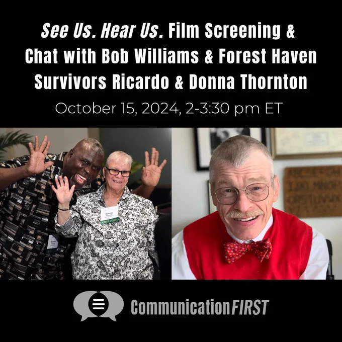 The CommunicationFIRST logo with a photo of Ricardo and Donna Thornton, a Black man and a white woman happily waving, and another photo of a smiling Bob Williams, an older white man. Text reads: “𝘚𝘦𝘦 𝘜𝘴. 𝘏𝘦𝘢𝘳 𝘜𝘴. Film Screening and Chat with Bob Williams and Forest Haven Survivors Ricardo and Donna Thornton. October 15, 2024, 2-3:30 pm ET.”