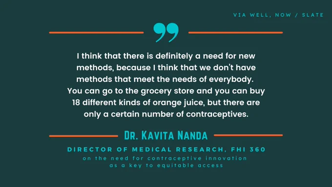 I think that there is definitely a need for new methods, because I think that we don’t have methods that meet the needs of everybody. 
You can go to the grocery store and you can buy 18 different kinds of orange juice, but there are only a certain number of contraceptives. —Dr. Kavita Nanda, Director of Medical Research, FHI 360, on the need for contraceptive innovation 
as a key to equitable access