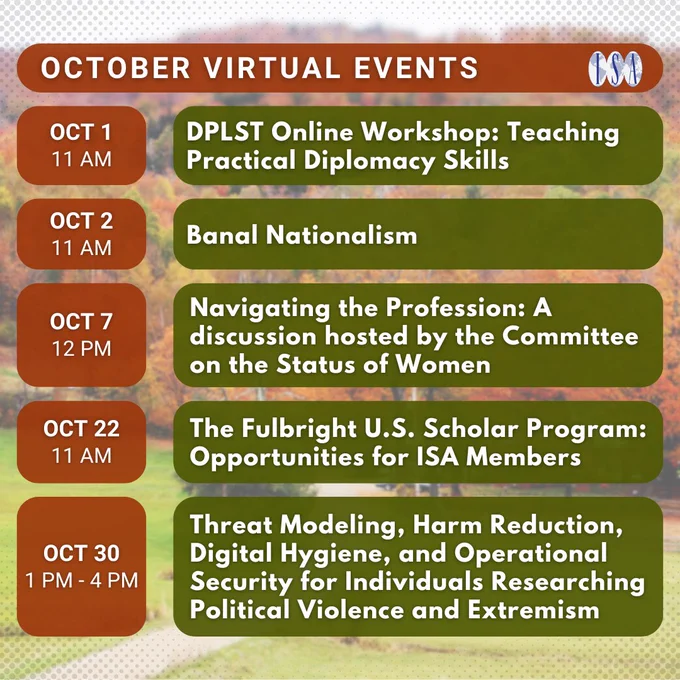 October Virtual Events. (Note: All times are in EST). 10/1, 11 AM: DPLST Online Workshop: Teaching Practical Diplomacy Skills. 10/2, 11 AM: Banal Nationalism. 10/7, 12 PM: Navigating the Profession: A discussion hosted by the Committee on the Status of Women. 10/22, 11 AM: The Fulbright U.S. Scholar Program: Opportunities for ISA Members. 10/30, 1 PM: Threat Modeling, Harm Reduction, Digital Hygiene, and Operational Security for Individuals Researching Political Violence and Extremism.
