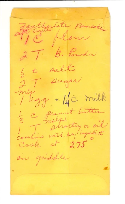 Rosa Parks "featherlite" pancakes recipe. Sift together 1 C flour, 2 T B. Powder, 1/2 t salt, 2 T sugar. Mix 1 egg, 1 1/4 C Milk, 1/3 C peanut butter melted, 1 T shorting or oil. Combine with dry ingredients. Cook at 275°  on griddle.