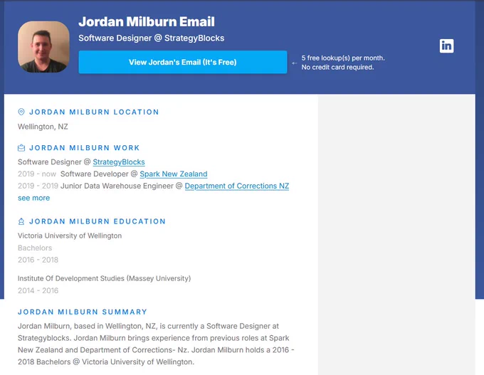 Image description: Picture of Jordan Milburn with the following white, blue and black text on top of a blue and white background:

"Jordan Milburn Email
Software Designer @ StrategyBlocks

Jordan Milburn Location
Wellington, NZ

Jordan Milburn Work
Software Designer @ StrategyBlocks
2019 - now  Software Developer @ Spark New Zealand
2019 - 2019 Junior Data Warehouse Engineer @ Department of Corrections NZ

Jordan Milburn Education

Victoria University of Wellington
Bachelors
2016 - 2018

Institute Of Development Studies (Massey University)
2014 - 2016

Jordan Milburn Summary
Jordan Milburn, based in Wellington, NZ, is currently a Software Designer at Strategyblocks. Jordan Milburn brings experience from previous roles at Spark New Zealand and Department of Corrections- Nz. Jordan Milburn holds a 2016 - 2018 Bachelors @ Victoria University of Wellington."