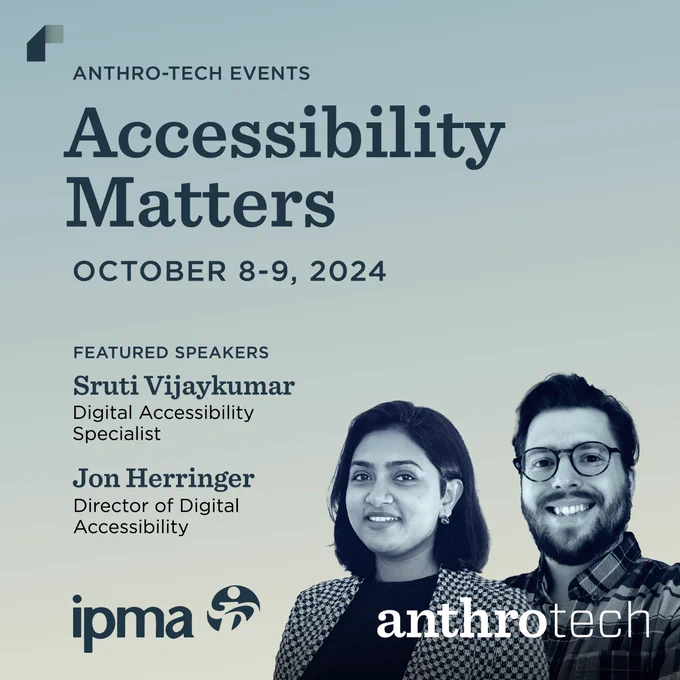 Headshots of Sruti and Jon, Digital Accessibility Specialists at Anthro-Tech. Text in the image reads, "Anthro-Tech Events, Accessibility Matters, October 8-9, 2024. Featured speakers, Sruti Vijaykumar and Jon Herringer." At the bottom of the image are the IPMA logo and the Anthro-Tech logo. The image has a gradient background going from a blue-gray to a faded yellow. 