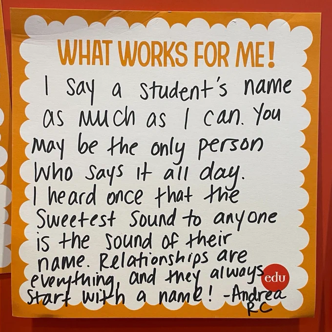 What Works For me!  I say a student's name as much as I can. You may be the only person who says it all day. I heard once that the sweetest sound to anyone is the sound of their name. Relationships are everything, and they always start with a name! —Andrea RC