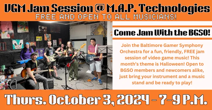 “Come Jam With the BGSO! VGM Jam Session at M.A.P. Technologies. Free and open to all musicians! Join the Baltimore Gamer Symphony Orchestra for a fun, friendly, FREE jam session of video game music! This month’s theme is Halloween! Open to BGSO members and newcomers alike, just bring your instrument and be ready to play!
Thurs. October 3, 2024 - 7-9 P.M.” Text and background are alternating orange, black, and white. There is an image of participants of the last jam session (two on guitar, two on bass, one on keyboard, and one on drum set).