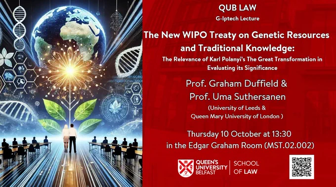 Poster advertising a lecture on Thursday 10 October from Professors Uma Suthersanen and Graham Dutfield. The talk is entitled, 'The New Wipo Treaty on Genetic Resources and Traditional Knowledge: The Rekevance of Karl Polanyi's The Great Transformation in Evaluating its Signfiicance' and will be held at Queen's University Belfast in the Edgar Graham Room (MST.02.002)