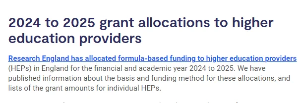 A text extract from the UKRI website that reads:

2024 to 2025 grant allocations to higher education providers

Research England has allocated formula-based funding to higher education providers (HEPs) in England for the financial and academic year 2024 to 2025. 

We have published information about the basis and funding method for these allocations, and lists of the grant amounts for individual HEPs.