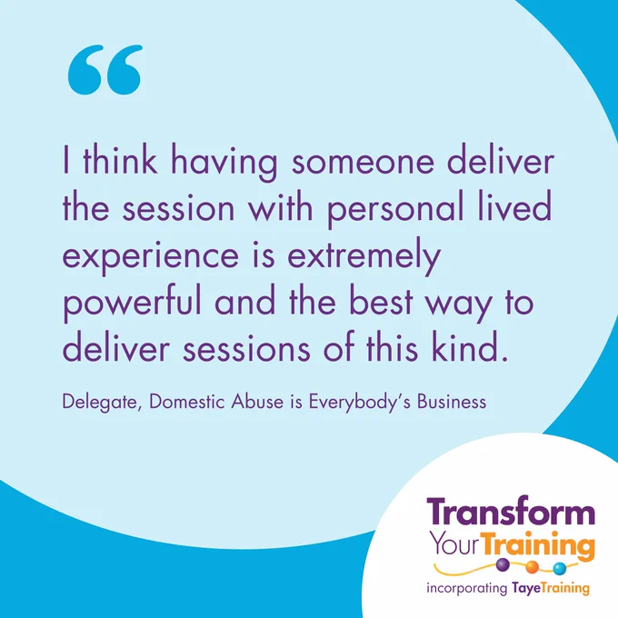 A testimonial on a light blue background with a purple text quote that reads: 'I think having someone deliver the session with personal lived experience is extremely powerful and the best way to deliver sessions of this kind.' Below the quote, the attribution reads: 'Delegate, Domestic Abuse is Everybody’s Business.' The logo for Transform Your Training, incorporating Taye Training, is placed in the bottom right corner, featuring purple and orange text with a circular design.