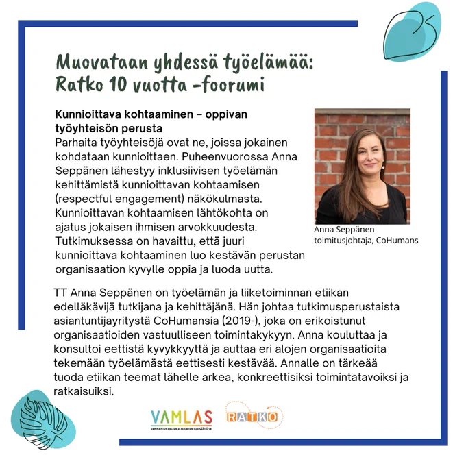 Ratkofoorumi puhujaesittely: Anna Seppänen, CoHumans

Kunnioittava kohtaaminen – oppivan työyhteisön perusta 
Parhaita työyhteisöjä ovat ne, joissa jokainen kohdataan kunnioittaen. Puheenvuorossa Anna Seppänen lähestyy inklusiivisen työelämän kehittämistä kunnioittavan kohtaamisen (respectful engagement) näkökulmasta. Kunnioittavan kohtaamisen lähtökohta on ajatus jokaisen ihmisen arvokkuudesta. Tutkimuksessa on havaittu, että juuri kunnioittava kohtaaminen luo kestävän perustan organisaation kyvylle oppia ja luoda uutta.  

TT Anna Seppänen on työelämän ja liiketoiminnan etiikan edelläkävijä tutkijana ja kehittäjänä. Hän johtaa tutkimusperustaista asiantuntijayritystä CoHumansia (2019-), joka on erikoistunut organisaatioiden vastuulliseen toimintakykyyn. Anna kouluttaa ja konsultoi eettistä kyvykkyyttä ja auttaa eri alojen organisaatioita tekemään työelämästä eettisesti kestävää. Annalle on tärkeää tuoda etiikan teemat lähelle arkea, konkreettisiksi toimintatavoiksi ja ratkaisuiksi. 
