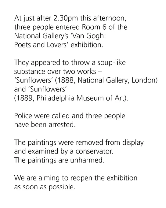 At just after 2.30pm this afternoon, three people entered Room 6 of the National Gallery’s ‘Van Gogh: Poets and Lovers’ exhibition.
 
They appeared to throw a soup-like substance over two works – ‘Sunflowers’ (1888, National Gallery, London) and ‘Sunflowers’ (1889, Philadelphia Museum of Art).
 
Police were called and three people have been arrested.

The paintings were removed from display and examined by a conservator. The paintings are unharmed.

We are aiming to reopen the exhibition as soon as possible. 