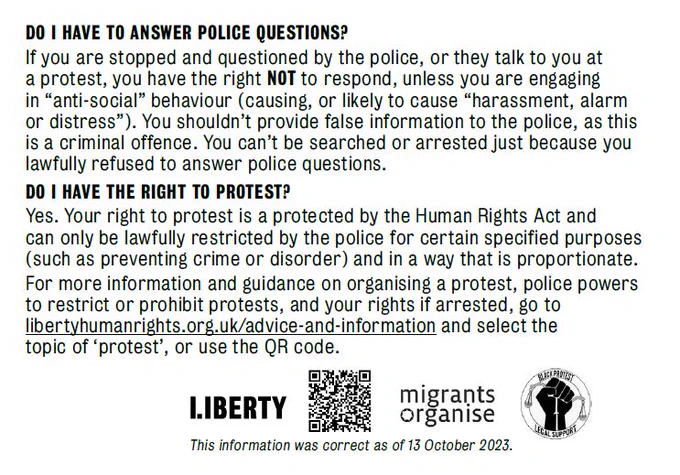 DO I HAVE TO ANSWER POLICE QUESTIONS?
If you are stopped and questioned by the police, or they talk to you at a protest, you have the right not to respond, unless you are engaging in “anti-social” behaviour (causing, or likely to cause “harassment, alarm or distress”). You shouldn’t provide false information to the police, as this is a criminal offence. You can’t be searched or arrested just because you lawfully refused to answer police questions.

DO I HAVE THE RIGHT TO PROTEST?
Yes. Your right to protest is protected by the Human Rights Act and can only be lawfully restricted by the police for certain specified purposes (such as preventing crime or disorder) and in a way that is proportionate.
For more information and guidance on organising a protest, police powers to restrict or prohibit protests, and your rights if arrested, go to libertyhumanrights.org.uk/advice-and-information and select the topic of ‘protest’ or use the QR code below.