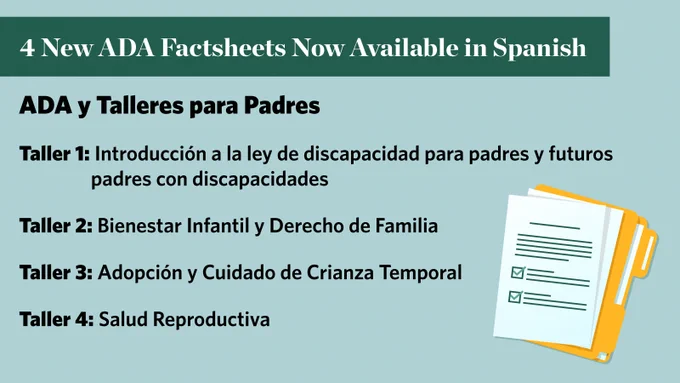 4 New ADA Factsheets Now Available in Spanish. ADA y Talleres para Padres. Taller 1: Introducción a la ley de discapacidad para padres y futuros padres con discapacidades. Taller 2: Bienestar Infantil y Derecho de Familia. Taller 3: Adopción y Cuidado de Crianza Temporal. Taller 4: Salud Reproductiva. Graphic of a stack of papers on a folder.