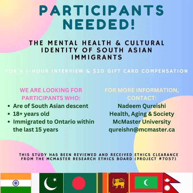 Participants Needed! The Mental Health & Cultural Identity of South Asian Immigrants. For 1-hour interview and $20 gift card compensation. We are looking for participants who are of South Asian descent, 18  years old, immigrated to Ontario within the last 15 years. For more information, contact Nadeem Qureishi, Health, Aging & Society, McMaster University: qureishn@mcmaster.ca. This study has been reviewed and received Ethics clearance from the McMaster Research Ethics Board (Project Number 7057).