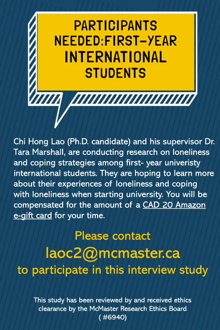 Participants Needed: First-Year International Students. Chi Hong Lao (PhD candidate) and his supervisor Dr. Tara Marshall, are conducting research on loneliness and coping strategies among first-year university international students. They are hoping to learn more about their experiences of loneliness and coping with loneliness when starting university. You will be compensated for the amount of a $20 CAD Amazon e-gift card for your time. Please contact laoc2@mcmaster.ca to participate in this interview study. This study has been reviewed by and received ethics clearance by the McMaster Research Ethics Board (#6940).