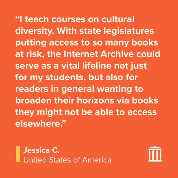 Testimonial reads: “I teach courses on cultural diversity. With state legislatures putting access to so many books at risk, the Internet Archive could serve as a vital lifeline not just for my students, but also for readers in general wanting to broaden their horizons via books they might not be able to access elsewhere.” Signed Jessica C. USA.