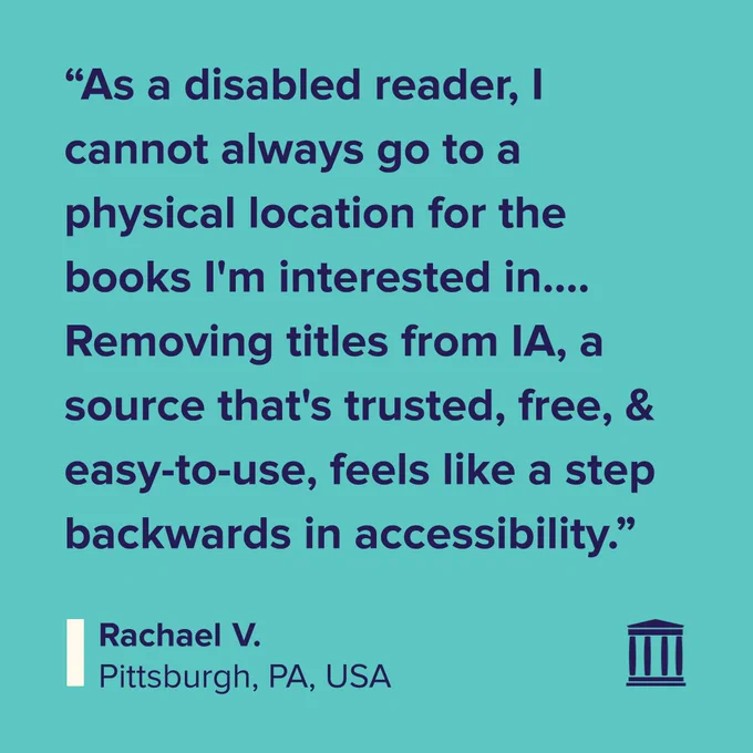 Testimonial reads: “As a disabled reader, I cannot always go to a physical location for the books I'm interested in.... Removing titles from IA, a source that's trusted, free, & easy-to-use, feels like a step backwards in accessibility.” Signed Rachael V., Pittsburgh, PA, USA.