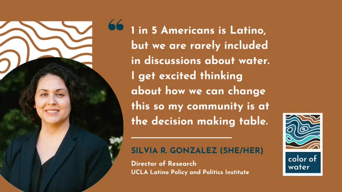 Silvia R. Gonzalez (she/her)
Director of Research
UCLA Latino Policy and Politics Institute

Quote: 1 in 5 Americans is Latino, but we are rarely included in discussions about water. I get excited thinking about how we can change this so my community is at the decision-making table.