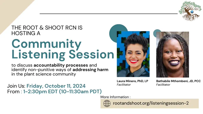 A flyer with teal and black text on a white background. On the left are headshots of two smiling people, underneath the first is "Laura Minero, PhD, LP, Facilitator" and the second "Bathabile Mthombeni, JD, PCC, facilitator". The other text reads the ROOT & SHOOT RCN is hosting a community listening session to discuss accountability processes and identify non-punitive ways of addressing harm in the plant science community. Join us Friday October 11, 2024 from 1-2:30pm EDT (10-11:30am PDT).