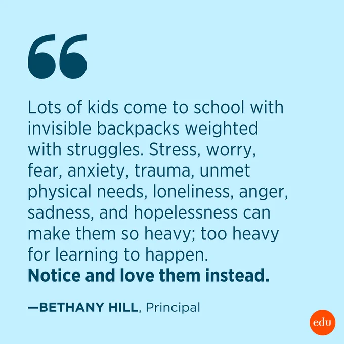 “Lots of kids come to school with invisible backpacks weighted with struggles. Stress, worry, fear, anxiety, trauma, unmet physical needs, loneliness, anger, sadness, and hopelessness can make them so heavy; too heavy for learning to happen. Notice and love them instead.” —Bethany Hill, Principal
