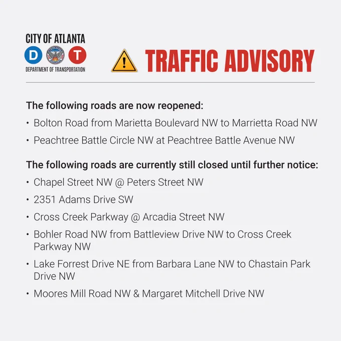 A traffic advisory from the Atlanta Department of Transportation. 

The following roads are now reopened. 
Bolton Road from Marietta Boulevard Northwest to Marrietta Road Northwest.
Peachtree Battle Circle Northwest at Peachtree Battle Avenue Northwest.

The following roads are currently still closed until further notice.
Chapel Street Northwest at Peters Street Northwest.
2351 Adams Drive Northwest.
Cross Creek Parkway at Arcadia Street Northwest.
Bohler Road Northwest from Battleview Drive Northwest to Cross Creek Parkway Northwest. 
Lake Forrest Drive Northeast from Barbara Lane Northwest to Chastain Park Drive Northwest.
Moores Mill Road Northwest and Margaret Mitchell Drive.