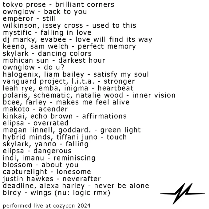 tokyo prose - brilliant corners
ownglow - back to you
emperor - still
wilkinson, issey cross - used to this
mystific - falling in love
dj marky, evabee - love will find its way
keeno, sam welch - perfect memory
skylark - dancing colors
mohican sun - darkest hour
ownglow - do u?
halogenix, liam bailey - satisfy my soul
vanguard project, l.i.t.a. - stronger
leah rye, emba, inigma - heartbeat
polaris, schematic, natalie wood - inner vision
bcee, farley - makes me feel alive
makoto - acender
kinkai, echo brown - affirmations
elipsa - overrated
megan linnell, goddard. - green light
hybrid minds, tiffani juno - touch
skylark, yanno - falling
elipsa - dangerous
indi, imanu - reminiscing
blossom - about you
capturelight - lonesome
justin hawkes - neverafter
deadline, alexa harley - never be alone
birdy - wings (nu: logic rmx)

performed live at cozycon 2024