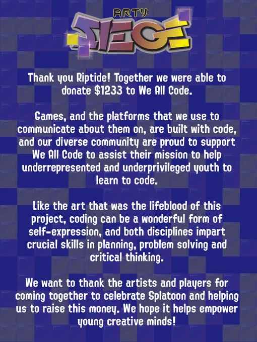 Thank you Riptide! Together we were able to donate $1233 to We All Code.

Games, and the platforms that we use to communicate about them on, are built with code, and our diverse community are proud to support We All Code to assist their mission to help underrepresented and underprivileged youth to learn to code.

Like the art that was the lifeblood of this project, coding can be a wonderful form of self-expression, and both disciplines impart crucial skills in planning, problem solving and critical thinking.

We want to thank the artists and players for coming together to celebrate Splatoon and helping us to raise this money. We hope it helps empower young creative minds!
