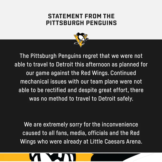Statement graphic that reads: "Statement from the Pittsburgh Penguins
The Pittsburgh Penguins regret that we were not able to travel to Detroit this afternoon as planned for our game against the Red Wings. Continued mechanical issues with our team plane were not able to be rectified and despite great effort, there was no method to travel to Detroit safely. 
We are extremely sorry for the inconvenience caused to all fans, media, officials and the Red Wings who were already at Little Caesars Arena."