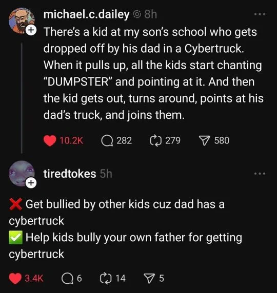 michael.c.dailey
There's a kid at my son's school who gets dropped off by his dad in a Cybertruck. When it pulls up, all the kids start chanting "DUMPSTER" and pointing at it. And then the kid gets out, turns around, points at his dad's truck, and join's them.

tiredtokes
❌ Get bullied by other kids cuz dad has a cybertruck
✅ Help kids bully your own father for getting cybertruck.