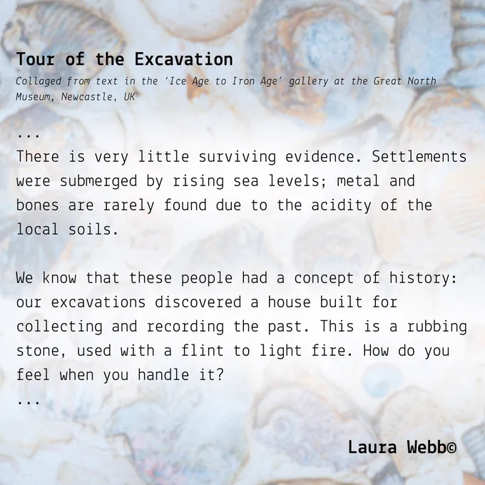 The background image is of shells embedded in a sand beach, with a slightly blue tint. The foreground is an excerpt from the poem 'Tour of the Excavation' by Laura Webb, collaged from text in the 'Ice Age to Iron Age' gallery at the Great North Museum, Newcastle, UK. It reads: 
...
There is very little surviving evidence. Settlements were submerged by rising sea levels; metal and
bones are rarely found due to the acidity of the local soils.
We know that these people had a concept of history: our excavations discovered a house built for
collecting and recording the past. This is a rubbing stone, used with a flint to light fire. How do you
feel when you handle it?