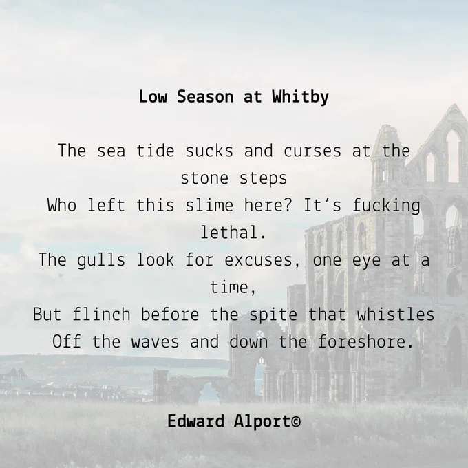 The background image is a very faded image of Whitby Abbey, on the coast. There is an excerpt from the poem 'Low Season at Whitby' by Edward Alport. It reads:
The sea tide sucks and curses at the stone steps
Who left this slime here? It’s fucking lethal.
The gulls look for excuses, one eye at a time,
But flinch before the spite that whistles
Off the waves and down the foreshore.