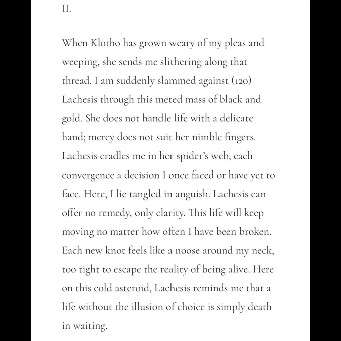 II.

When Klotho has grown weary of my pleas and weeping, she sends me slithering along that thread. I am suddenly slammed against (120) Lachesis through this meted mass of black and gold. She does not handle life with a delicate hand; mercy does not suit her nimble fingers. Lachesis cradles me in her spider’s web, each convergence a decision I once faced or have yet to face. Here, I lie tangled in anguish. Lachesis can offer no remedy, only clarity. This life will keep moving no matter how often I have been broken. Each new knot feels like a noose around my neck, too tight to escape the reality of being alive. Here on this cold asteroid, Lachesis reminds me that a life without the illusion of choice is simply death in waiting.