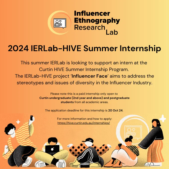 A graphic for the Influencer Ethnography Research Lab which says:

2024 IERLab-HIVE Summer Internship

This summer IERLab is looking to support an intern at the Curtin HIVE Summer Internship Program. The IERLab-HIVE project 'Influencer Face' aims to address the stereotypes and issues of diversity in the Influencer Industry.

Please note this is a paid internship only open to Curtin undergraduate (2nd year and above) and postgraduate students from all academic areas.

The application deadline for this internship is 20 Oct 24. 

For more information and how to apply: https://hive.curtin.edu.au/internships/  