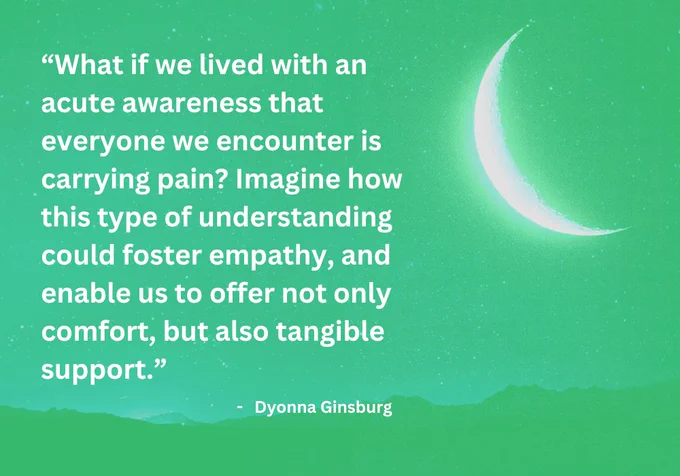 What if we lived with an acute awareness that everyone we encounter is carrying pain? Imagine how this type of understanding could foster empathy, and enable us to offer not only comfort, but also tangible support. - Dyonna Ginsburg
