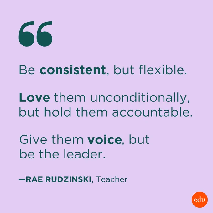 “Be consistent, but flexible. Love them unconditionally, but hold them accountable. Give them voice, but be the leader.” —Rae Rudzinski, Teacher