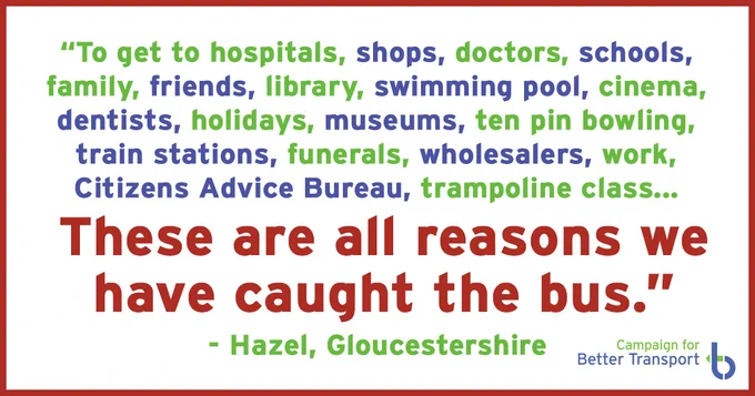 "To get to hospitals, shops, doctors, schools, family, friends, library, swimming pool, cinema, dentists, holidays, museums, ten pin bowling, train stations, funerals, wholesalers, work, Citizen's Advice Bureau, trampoline class... these are all reasons we have caught the bus. -Hazel, Gloucestershire