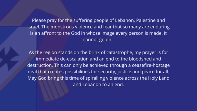 A blue graphic with a statement from the Archishop that says.

“Please pray for the suffering people of Lebanon, Palestine and Israel. The monstrous violence and fear that so many are enduring is an affront to the God in whose image every person is made. It cannot go on.
 
“As the region stands on the brink of catastrophe, my prayer is for immediate de-escalation and an end to the bloodshed and destruction. This can only be achieved through a ceasefire-hostage deal that creates possibilities for security, justice and peace for all. May God bring this time of spiralling violence across the Holy Land and Lebanon to an end.”