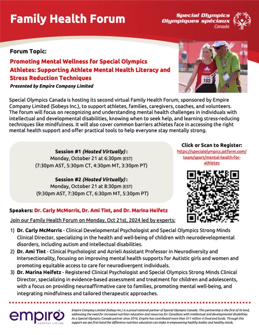 Flyer advertising Special Olympics Canada Family Health Forum. Image of Special Olympics members with arms around each other. Forum topic: Promoting Mental Wellness for Special Olympics Athletes: Supporting Mental Health Literacy and Stress Reduction Techniques. Presented by Empire Company Limited. Session #1 (Hosted Virtually): October 21, at 6:30pm EST. Session #2 (Hosted Virtually): Oct 21st at 8:30pm (EST). Speakers: Dr. Carly McMorris, Dr. Ami Tint, Dr. Marina Heifetz. Link to register:https://specialolympics.jotform.com/
team/sport/mental-health-for-
athletes