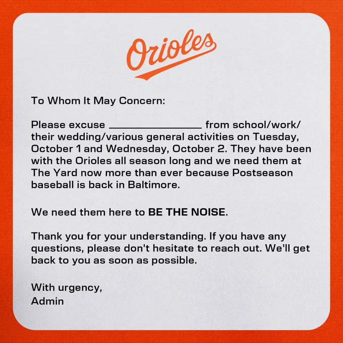 To Whom It May Concern:

Please excuse ________ from school/work/their wedding/various general activities on Tuesday, October 1 and Wednesday, October 2. They have been with the Orioles all season long and we need them at The Yard now more than ever because Postseason baseball is back in Baltimore.

We need them here to BE THE NOISE.

Thank you for your understanding. If you have any questions, please don't hesitate to reach out. We'll get back to you as soon as possible.

With urgency,
Admin