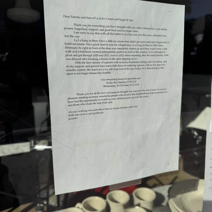 Note in the window of La La Ice Cream on Hennepin in Uptown:

Dear Patrons and fans of La la Ice Cream and Sugar & Salt,
praises, happiness, support, and good food and ice cream vibes.
Thank you for everything you have brought with you when coming here- your smiles,
lost the war.
I am sorry to say that with all the battles La La has won over the years, ultimately has
La La hung in there when a little ice cream store didn't get open until mid August due to build out issues. Not a great time of year for a beginning. La a hung in there in 2018 when Hennepin Av right in front of the shop was completely ripped up and there wasn't even a side walk and a bulldozer seemed permanently parked in front of the window. La La managed to pivot and get through 2020 and 2021, even in 2022 when reopening after the usual January close was delayed after breaking a bunch of ribs after slipping on ice
With the slow demise of uptown with so many businesses closing, lack of…