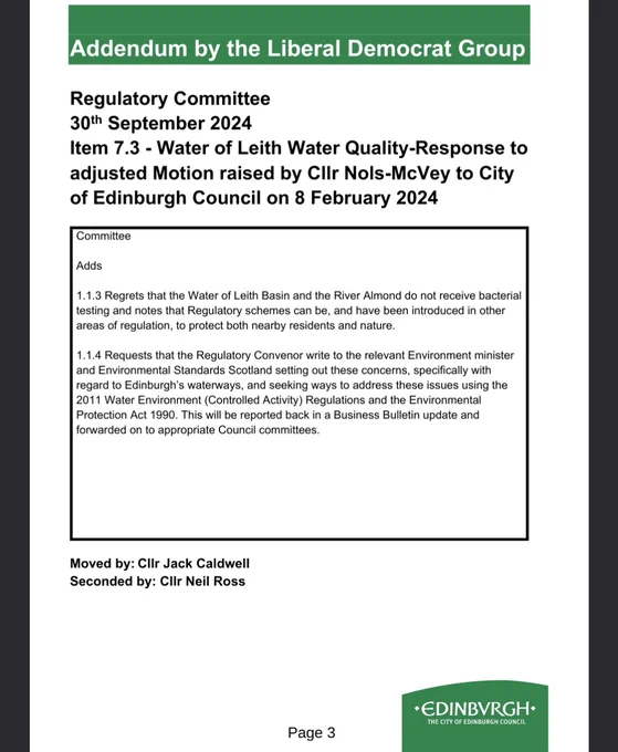 Addendum by the Liberal Democrat Group
Regulatory Committee
30th September 2024
Item 7.3 - Water of Leith Water Quality-Response to adjusted Motion raised by Cllr Nols-McVey to City of Edinburgh Council on 8 February 2024.

Adds
.1.3 Regrets that the Water of Leith Basin and the River Almond do not receive bacterial
testing and notes that Regulatory schemes can be, and have been introduced in other
areas of regulation, to protect both nearby residents and nature.

1.1.4 Requests that the Regulatory Convenor write to the relevant Environment minister and Environmental Standards Scotland...

Full scannable text is available at edinburgh.gov.uk