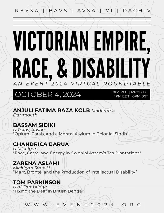 a digital flyer with the title “Victorian Empire, Race, & Disability: An EVENT 2024 Virtual Roundtable.” The body text reads, “October 4, 2024. 10AM PDT, 12PM CDT, 1PM EDT, 6PM BST. Anjuli Fatima Raza Kolb: Moderator, Dartmouth. Bassam Sidiki: U Texas, Austin, ‘Opium, Parsis, and a Mental Asylum in Colonial Sindh.’ Chandrica Barua: U Michigan, ‘Race, Caste, and Energy in Colonial Assam’s Tea Plantations.’ Zarena Aslami: Michigan State U, ‘Marx, Bronte, and the Production of Intellectual Disability.” Tom Parkinson: U of Cambridge, ‘Fixing the Deaf in British Bengal.’ www.event2024.org.”