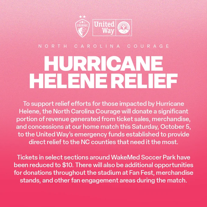 Pink graphic with text "North Carolina Courage Hurricane Helene Relief: To support relief efforts for those impacted by Hurricane Helene, the North Carolina Courage will donate a significant portion of revenue generated from ticket sales, merchandise, and concessions at our home match this Saturday, October 5th, to the United Way's emergency funds established to provide direct relief to the NC counties that need it the most. Tickets in select sections around WakeMed Soccer Park have been reduced to $10. There will also be additional opportunities for donations throughout the stadium at Fan Fest, merchandise stands, and other fan engagement areas during the match."
