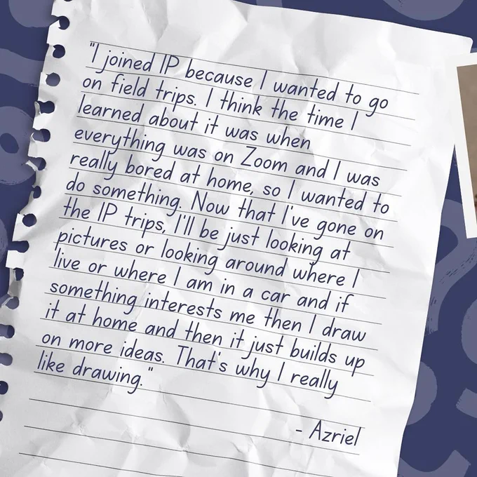 Text (handwriting font on notepaper background): "I joined IP because I wanted to go on field trips. I think the time I learned about it was when everything was on Zoom and I was really bored at home, so I wanted to do something. Now that I've gone on the IP trips, I'll be just looking at pictures or looking around where I live or where I am in a car and if something interests me then I draw it at home and then it just builds up on more ideas. That's why I really like drawing. - Azriel."