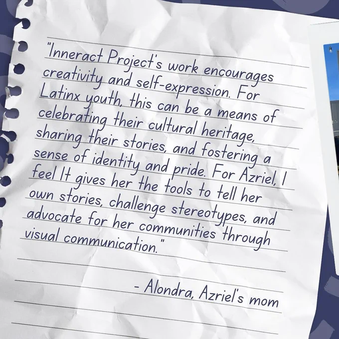 Text (handwriting font on notepaper background): "Inneract Project's work encourages creativity and self-expression. For Latinx youth, this can be a means of celebrating their cultural heritage, sharing their stories, and fostering a sense of identity and pride. For Azriel, I feel it gives her the tools to tell her own stories, challenge stereotypes, and advocate for her communities through visual communication. - Alondra, Azriel's mom."