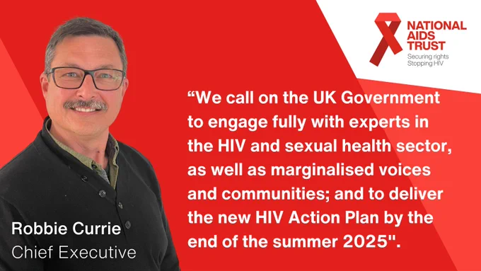 “We call on the U.K. Government to engage fully with experts in the H.I.V. and sexual health sector, as well as marginalised voices and communities; and to deliver the new H.I.V. Action Plan by the end of the summer 2025".  

Robbie Currie, Chief Executive 

National aids trust logo. Red ribbon. Securing rights, stopping H.I.V. 