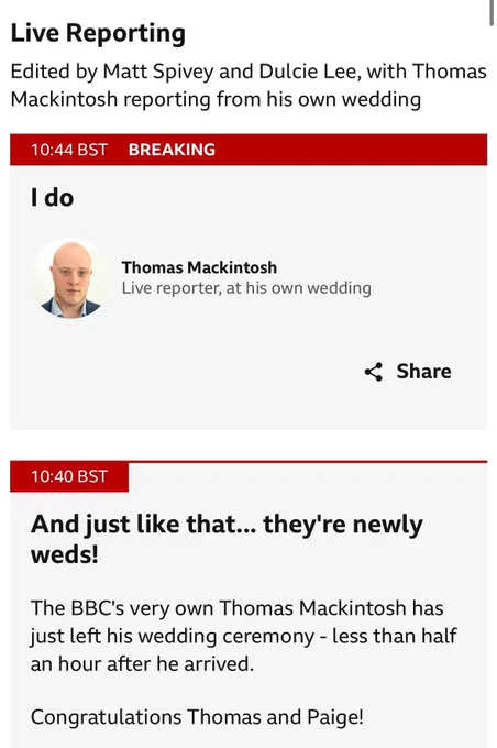 BBC Live News reporting page:

Live Reporting
Edited by Matt Spivey and Dulcie Lee, with Thomas Mackintosh reporting from his own wedding

I do
published at 10:44 British Summer Time
10:44 BST
Breaking

Thomas Mackintosh
Live reporter, at his own wedding


=
And just like that... they're newly weds!
published at 10:40 British Summer Time

10:40 BST
The BBC's very own Thomas Mackintosh has just left his wedding ceremony - less than half an hour after he arrived.