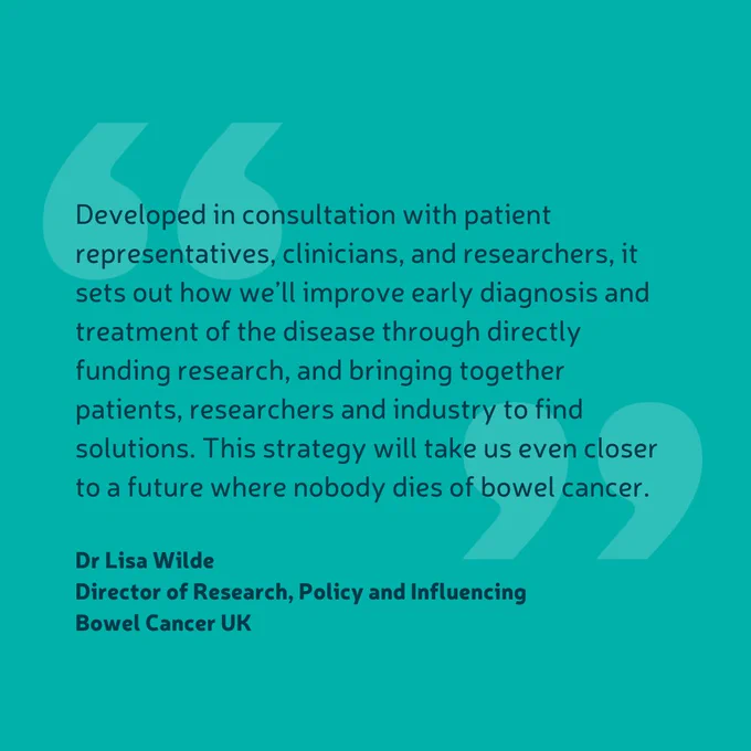 Quote from Dr Lisa Wilde, Director of Research, Policy and Influencing at Bowel Cancer UK. The quote says "Developed in consultation with patient representatives, clinicians, and researchers, it sets out how we’ll improve early diagnosis and treatment of the disease through directly funding research, and bringing together patients, researchers and industry to find solutions. This strategy will take us even closer to a future where nobody dies of bowel cancer."