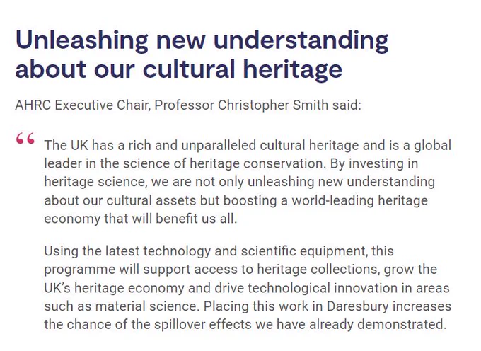 Screenshot of the RICHeS news item with a quote from AHRC Executive Chair, Professor Christopher Smith:

Heading: Unleashing new understanding about our cultural heritage

'The UK has a rich and unparalleled cultural heritage and is a global leader in the science of heritage conservation. By investing in heritage science, we are not only unleashing new understanding about our cultural assets but boosting a world-leading heritage economy that will benefit us all.

Using the latest technology and scientific equipment, this programme will support access to heritage collections, grow the UK’s heritage economy and drive technological innovation in areas such as material science. Placing this work in Daresbury increases the chance of the spillover effects we have already demonstrated.'