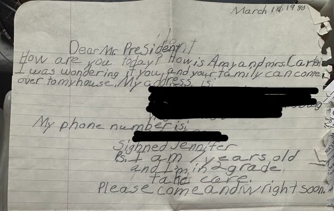 Photo of a letter I wrote to President Carter as a child. It reads “Dear Mr. President, How are you today? How is Amy and Mrs. Carter? I was wondering if you and your family can come over to my house. My address is [redacted]. My phone number is [redacted]. Signed Jennifer. P.S. I am 7 years old and I’m in 2nd grade. Take care. Please come and write soon.”