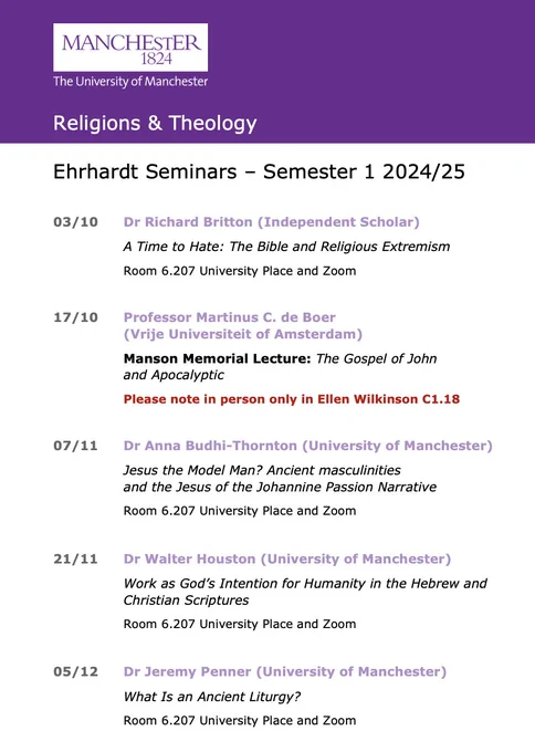 Ehrhardt Seminars - Semester 1 2024/25
03/10
Dr Richard Britton (Independent Scholar)
A Time to Hate: The Bible and Religious Extremism

Room 6.207 University Place and Zoom
17/10
Professor Martinus C. de Boer (Vrije Universiteit of Amsterdam)

Manson Memorial Lecture: The Gospel of John and Apocalyptic

Please note in person only in Ellen Wilkinson C1.18
07/11
Dr Anna Budhi-Thornton (University of Manchester)

Jesus the Model Man? Ancient masculinities and the Jesus of the Johannine Passion Narrative

Room 6.207 University Place and Zoom
21/11
Dr Walter Houston (University of Manchester)

Work as God's Intention for Humanity in the Hebrew and Christian Scriptures

Room 6.207 University Place and Zoom
05/12
Dr Jeremy Penner (University of Manchester)

What Is an Ancient Liturgy?

Room 6.207 University Place and Zoom