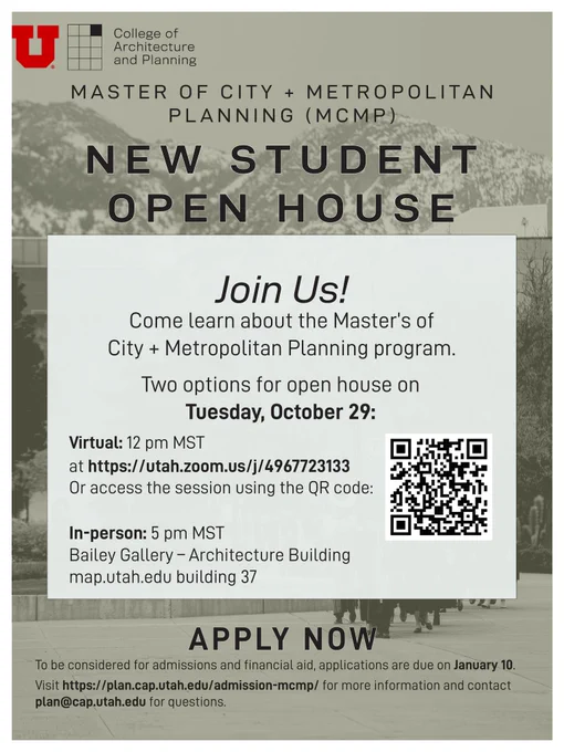 A flyer that displays information on Open House on October 29th for the Master's in City & Metropolitan Planning program at the University of Utah. Flyer shows two options to attend. One is in-person at 5 pm on October 29th which will be held in the Bailey Gallery of the Architecture Building (Building 37) of the University of Utah Salt Lake City campus. The other option is online at 12 pm on October 29th via  Zoom. The Zoom meeting ID for the online session is described as 4967723133. A QR code for the online meeting is also displayed. At the bottom of the flyer is a link to the application website for the MCMP program and the application deadline of January 10. Contact email for the program is shown as plan@cqp.utah.edu.
